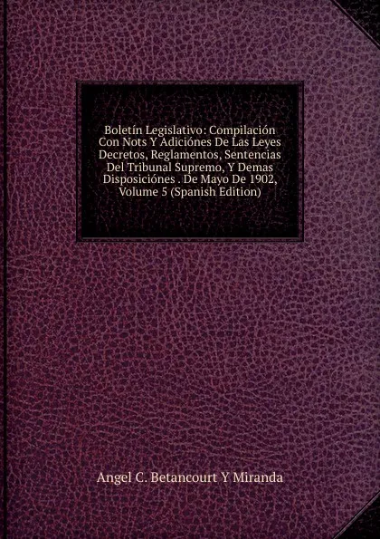 Обложка книги Boletin Legislativo: Compilacion Con Nots Y Adiciones De Las Leyes Decretos, Reglamentos, Sentencias Del Tribunal Supremo, Y Demas Disposiciones . De Mayo De 1902, Volume 5 (Spanish Edition), Angel C. Betancourt Y Miranda