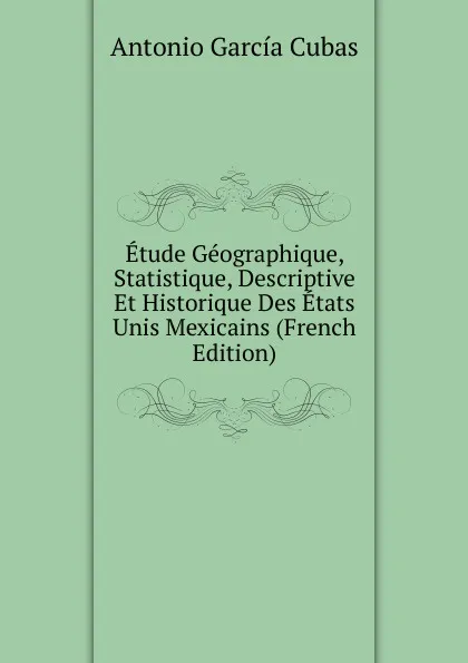 Обложка книги Etude Geographique, Statistique, Descriptive Et Historique Des Etats Unis Mexicains (French Edition), Antonio García Cubas