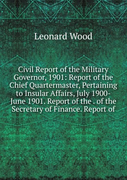 Обложка книги Civil Report of the Military Governor, 1901: Report of the Chief Quartermaster, Pertaining to Insular Affairs, July 1900-June 1901. Report of the . of the Secretary of Finance. Report of, Leonard Wood