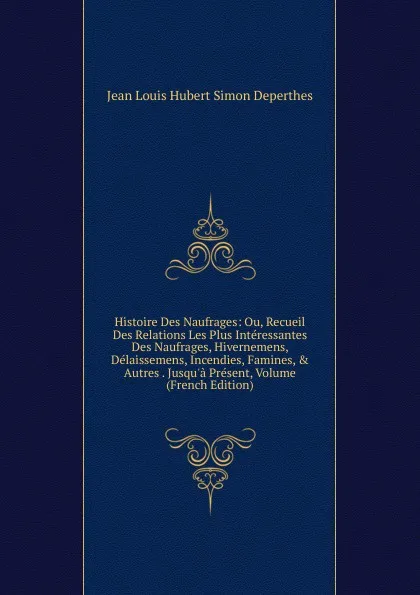 Обложка книги Histoire Des Naufrages: Ou, Recueil Des Relations Les Plus Interessantes Des Naufrages, Hivernemens, Delaissemens, Incendies, Famines, . Autres . Jusqu.a Present, Volume (French Edition), Jean Louis Hubert Simon Deperthes