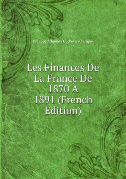 Обложка книги Les Finances De La France De 1870 A 1891 (French Edition), Philippe Athanase Cucheval-Clarigny