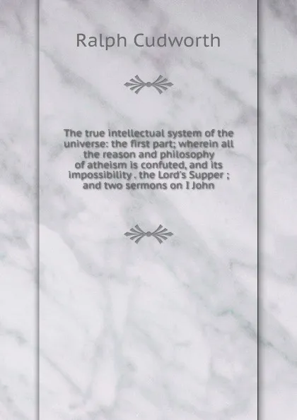 Обложка книги The true intellectual system of the universe: the first part; wherein all the reason and philosophy of atheism is confuted, and its impossibility . the Lord.s Supper ; and two sermons on I John, Ralph Cudworth