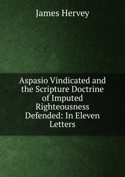 Обложка книги Aspasio Vindicated and the Scripture Doctrine of Imputed Righteousness Defended: In Eleven Letters, James Hervey