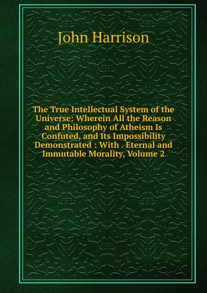 Обложка книги The True Intellectual System of the Universe: Wherein All the Reason and Philosophy of Atheism Is Confuted, and Its Impossibility Demonstrated : With . Eternal and Immutable Morality, Volume 2, John Harrison