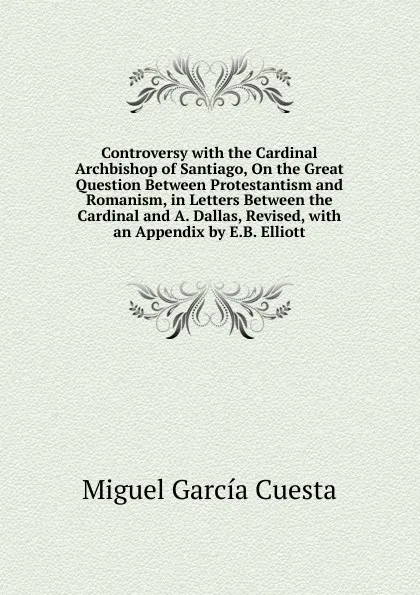 Обложка книги Controversy with the Cardinal Archbishop of Santiago, On the Great Question Between Protestantism and Romanism, in Letters Between the Cardinal and A. Dallas, Revised, with an Appendix by E.B. Elliott, Miguel García Cuesta