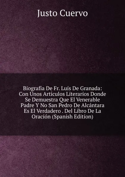 Обложка книги Biografia De Fr. Luis De Granada: Con Unos Articulos Literarios Donde Se Demuestra Que El Venerable Padre Y No San Pedro De Alcantara Es El Verdadero . Del Libro De La Oracion (Spanish Edition), Justo Cuervo