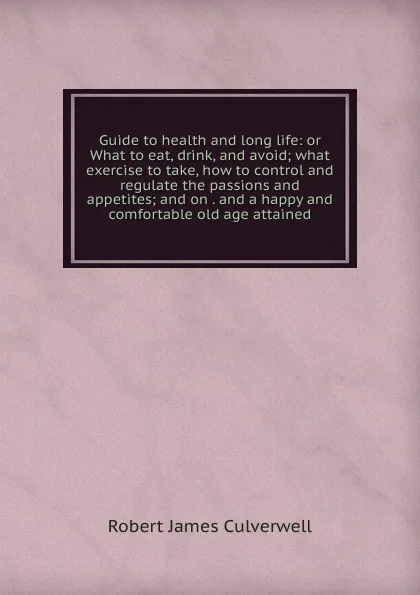 Обложка книги Guide to health and long life: or What to eat, drink, and avoid; what exercise to take, how to control and regulate the passions and appetites; and on . and a happy and comfortable old age attained, Robert James Culverwell