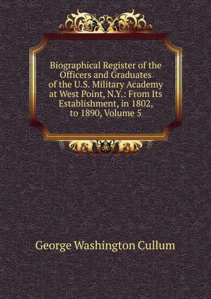 Обложка книги Biographical Register of the Officers and Graduates of the U.S. Military Academy at West Point, N.Y.: From Its Establishment, in 1802, to 1890, Volume 5, George Washington Cullum