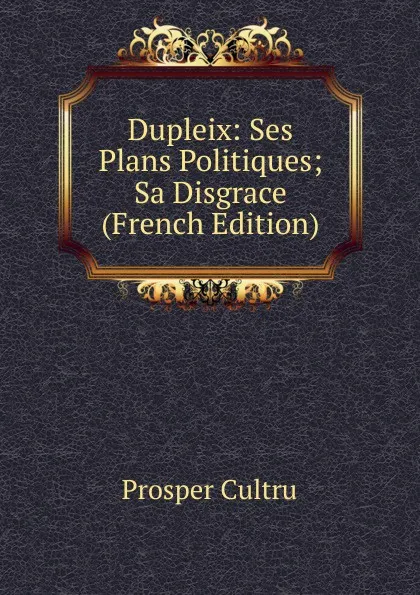 Обложка книги Dupleix: Ses Plans Politiques; Sa Disgrace (French Edition), Prosper Cultru