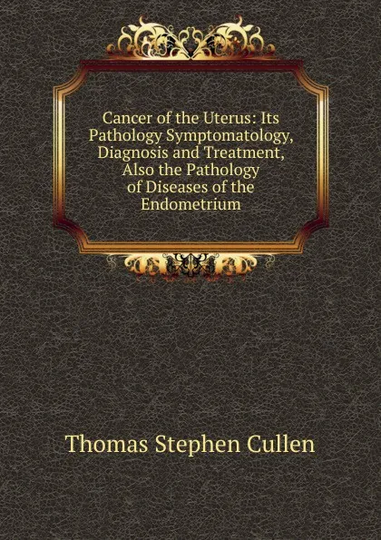 Обложка книги Cancer of the Uterus: Its Pathology Symptomatology, Diagnosis and Treatment, Also the Pathology of Diseases of the Endometrium, Thomas Stephen Cullen