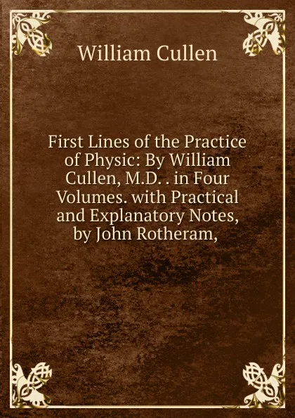 Обложка книги First Lines of the Practice of Physic: By William Cullen, M.D. . in Four Volumes. with Practical and Explanatory Notes, by John Rotheram, ., William Cullen