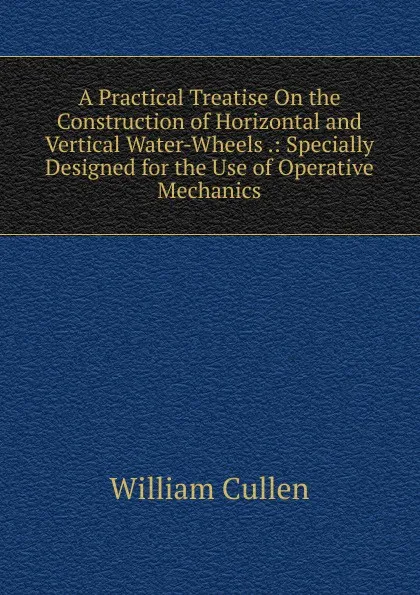 Обложка книги A Practical Treatise On the Construction of Horizontal and Vertical Water-Wheels .: Specially Designed for the Use of Operative Mechanics, William Cullen