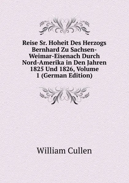 Обложка книги Reise Sr. Hoheit Des Herzogs Bernhard Zu Sachsen-Weimar-Eisenach Durch Nord-Amerika in Den Jahren 1825 Und 1826, Volume 1 (German Edition), William Cullen