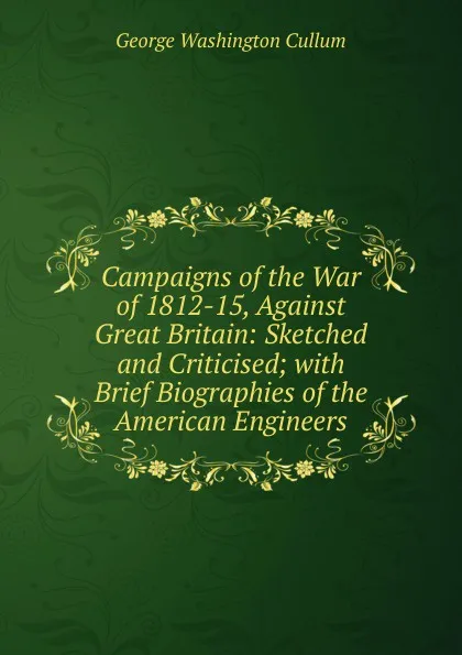 Обложка книги Campaigns of the War of 1812-15, Against Great Britain: Sketched and Criticised; with Brief Biographies of the American Engineers, George Washington Cullum