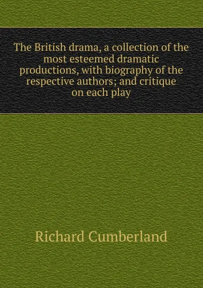 Обложка книги The British drama, a collection of the most esteemed dramatic productions, with biography of the respective authors; and critique on each play, Cumberland Richard