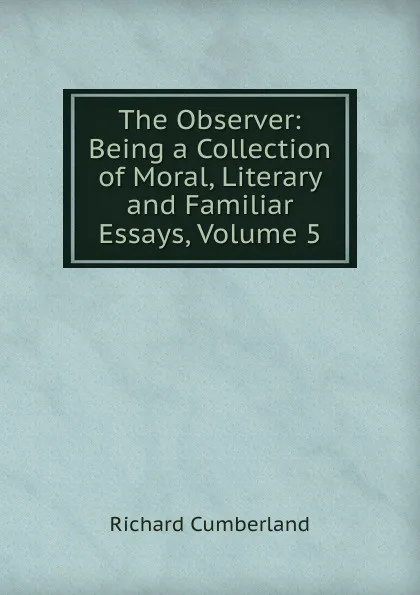 Обложка книги The Observer: Being a Collection of Moral, Literary and Familiar Essays, Volume 5, Cumberland Richard