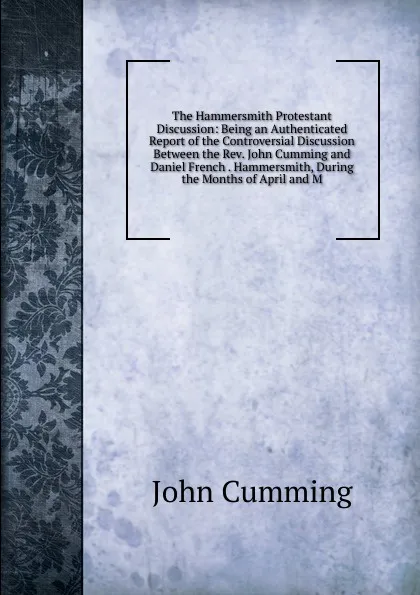 Обложка книги The Hammersmith Protestant Discussion: Being an Authenticated Report of the Controversial Discussion Between the Rev. John Cumming and Daniel French . Hammersmith, During the Months of April and M, John Cumming