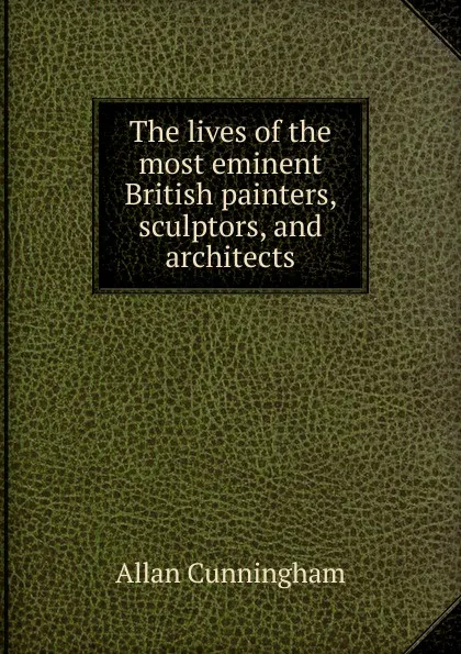 Обложка книги The lives of the most eminent British painters, sculptors, and architects, Cunningham Allan