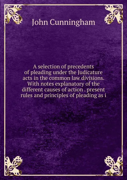 Обложка книги A selection of precedents of pleading under the Judicature acts in the common law divisions. With notes explanatory of the different causes of action . present rules and principles of pleading as i, John Cunningham