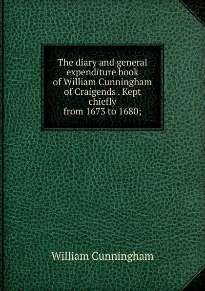 Обложка книги The diary and general expenditure book of William Cunningham of Craigends . Kept chiefly from 1673 to 1680;, W. Cunningham