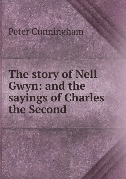 Обложка книги The story of Nell Gwyn: and the sayings of Charles the Second, Peter Cunningham