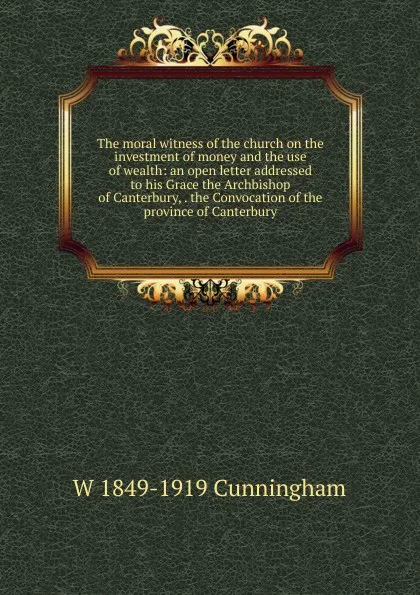 Обложка книги The moral witness of the church on the investment of money and the use of wealth: an open letter addressed to his Grace the Archbishop of Canterbury, . the Convocation of the province of Canterbury, W 1849-1919 Cunningham