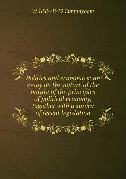 Обложка книги Politics and economics: an essay on the nature of the nature of the principles of political economy, together with a survey of recent legislation, W 1849-1919 Cunningham