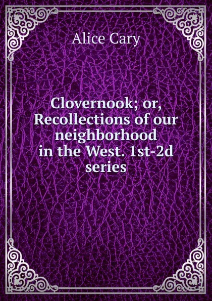 Обложка книги Clovernook; or, Recollections of our neighborhood in the West. 1st-2d series, Alice Cary