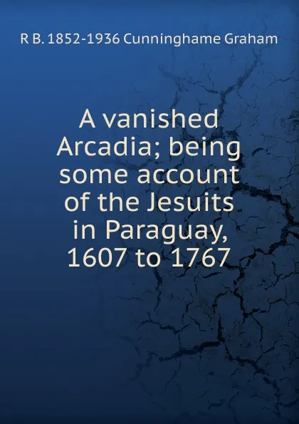 Обложка книги A vanished Arcadia; being some account of the Jesuits in Paraguay, 1607 to 1767, R.B. Cunninghame Graham