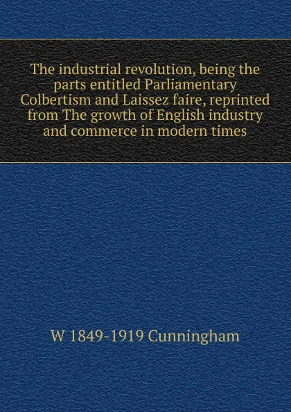 Обложка книги The industrial revolution, being the parts entitled Parliamentary Colbertism and Laissez faire, reprinted from The growth of English industry and commerce in modern times, W 1849-1919 Cunningham