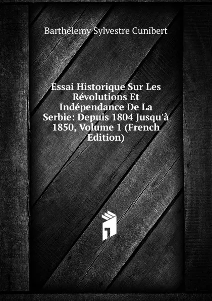 Обложка книги Essai Historique Sur Les Revolutions Et Independance De La Serbie: Depuis 1804 Jusqu.a 1850, Volume 1 (French Edition), Barthélemy Sylvestre Cunibert