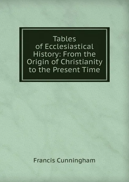 Обложка книги Tables of Ecclesiastical History: From the Origin of Christianity to the Present Time, Francis Cunningham