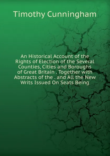 Обложка книги An Historical Account of the Rights of Election of the Several Counties, Cities and Boroughs of Great Britain . Together with Abstracts of the . and All the New Writs Issued On Seats Being, Timothy Cunningham