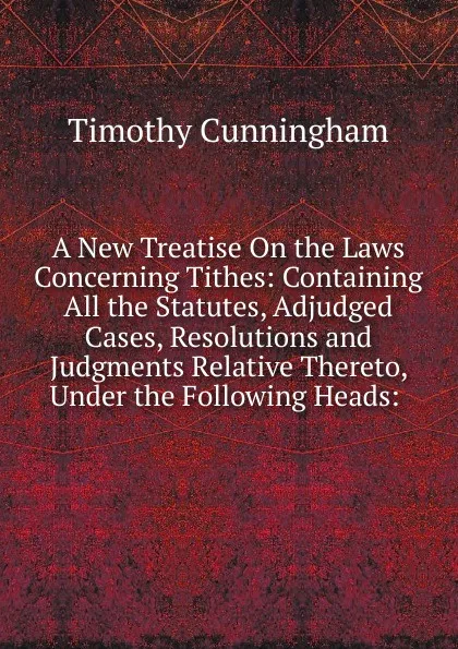 Обложка книги A New Treatise On the Laws Concerning Tithes: Containing All the Statutes, Adjudged Cases, Resolutions and Judgments Relative Thereto, Under the Following Heads: ., Timothy Cunningham