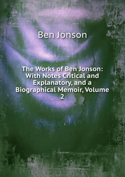 Обложка книги The Works of Ben Jonson: With Notes Critical and Explanatory, and a Biographical Memoir, Volume 2, Ben Jonson