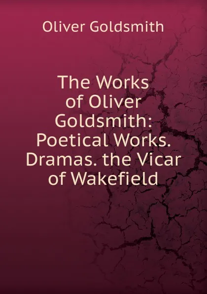 Обложка книги The Works of Oliver Goldsmith: Poetical Works. Dramas. the Vicar of Wakefield, Goldsmith Oliver