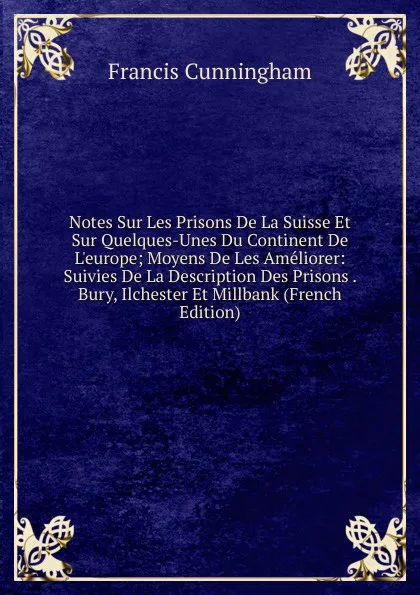 Обложка книги Notes Sur Les Prisons De La Suisse Et Sur Quelques-Unes Du Continent De L.europe; Moyens De Les Ameliorer: Suivies De La Description Des Prisons . Bury, Ilchester Et Millbank (French Edition), Francis Cunningham