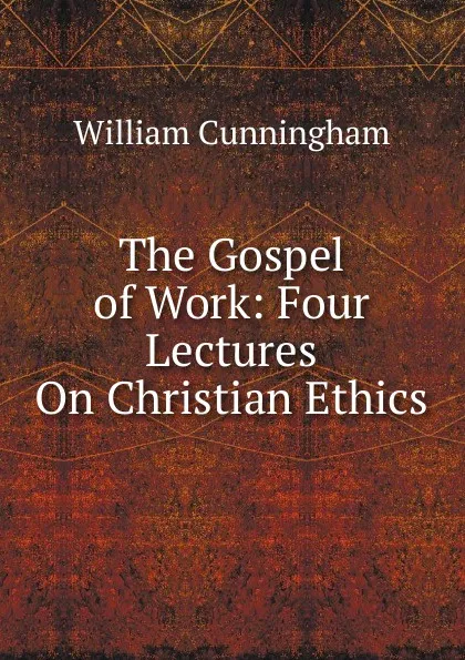 Обложка книги The Gospel of Work: Four Lectures On Christian Ethics, W. Cunningham