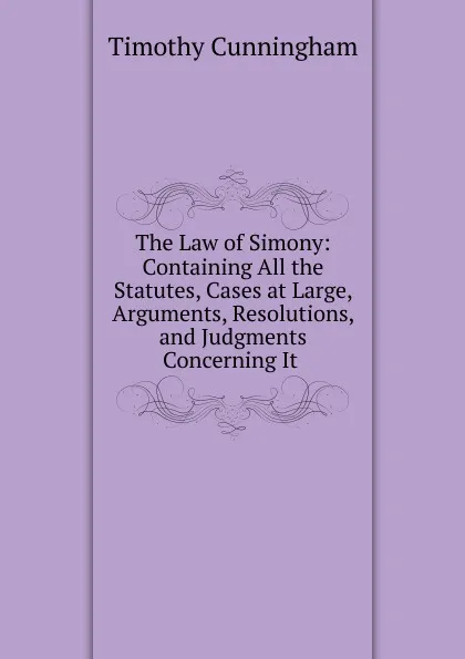 Обложка книги The Law of Simony: Containing All the Statutes, Cases at Large, Arguments, Resolutions, and Judgments Concerning It ., Timothy Cunningham