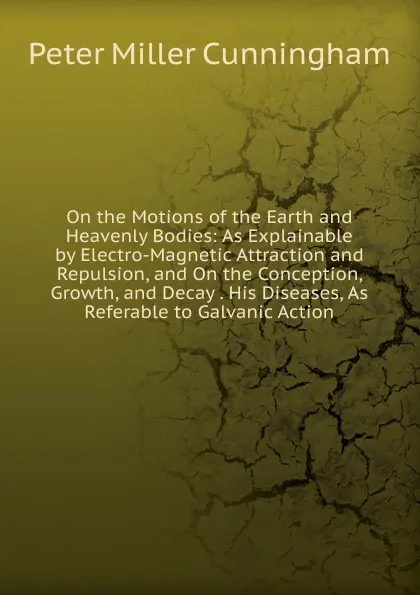 Обложка книги On the Motions of the Earth and Heavenly Bodies: As Explainable by Electro-Magnetic Attraction and Repulsion, and On the Conception, Growth, and Decay . His Diseases, As Referable to Galvanic Action, Peter Miller Cunningham