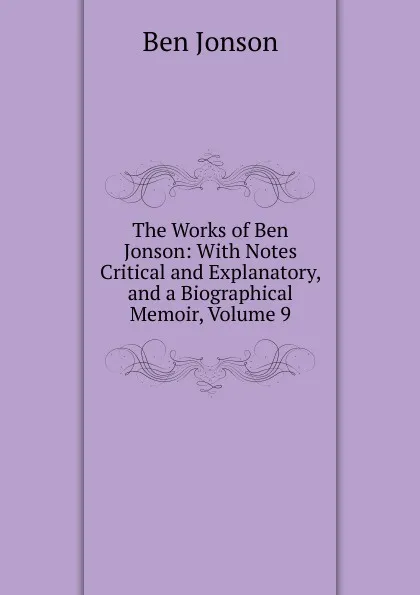 Обложка книги The Works of Ben Jonson: With Notes Critical and Explanatory, and a Biographical Memoir, Volume 9, Ben Jonson