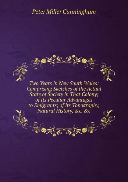 Обложка книги Two Years in New South Wales: Comprising Sketches of the Actual State of Society in That Colony; of Its Peculiar Advantages to Emigrants; of Its Topography, Natural History, .c. .c, Peter Miller Cunningham