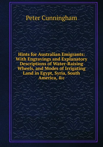 Обложка книги Hints for Australian Emigrants: With Engravings and Explanatory Descriptions of Water-Raising Wheels, and Modes of Irrigating Land in Egypt, Syria, South America, .c, Peter Cunningham