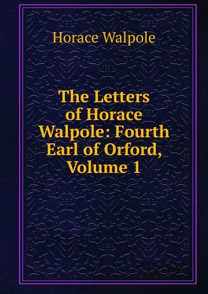 Обложка книги The Letters of Horace Walpole: Fourth Earl of Orford, Volume 1, Horace Walpole