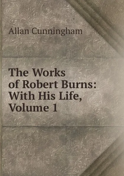 Обложка книги The Works of Robert Burns: With His Life, Volume 1, Cunningham Allan