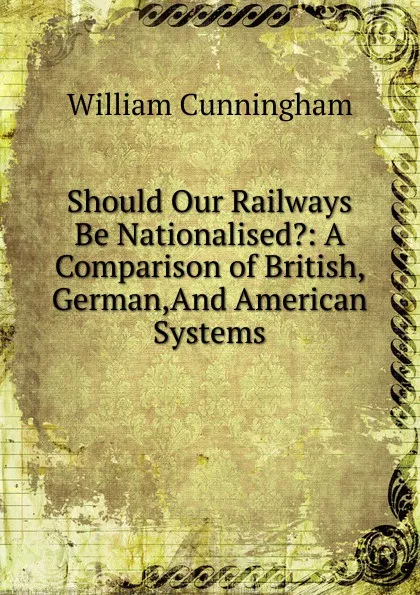 Обложка книги Should Our Railways Be Nationalised.: A Comparison of British, German,And American Systems, W. Cunningham