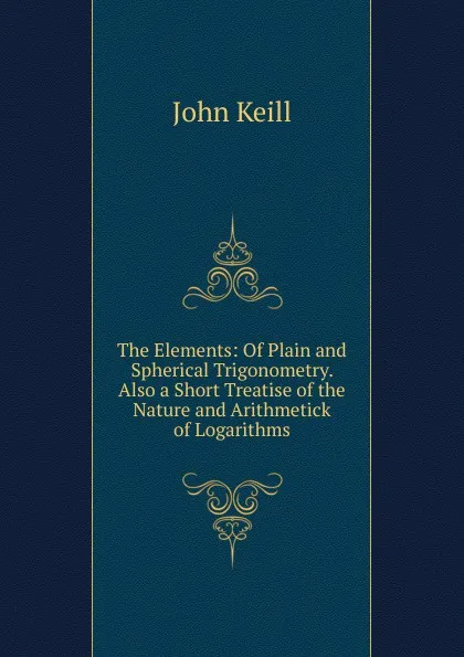 Обложка книги The Elements: Of Plain and Spherical Trigonometry. Also a Short Treatise of the Nature and Arithmetick of Logarithms, John Keill