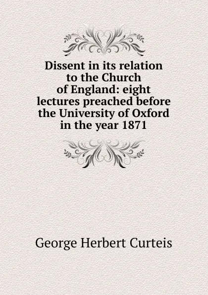 Обложка книги Dissent in its relation to the Church of England: eight lectures preached before the University of Oxford in the year 1871, George Herbert Curteis