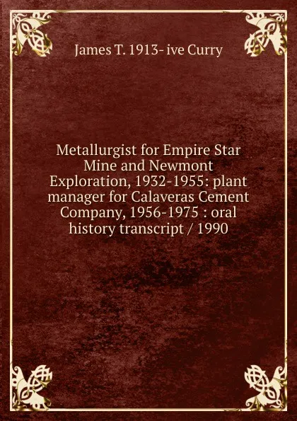 Обложка книги Metallurgist for Empire Star Mine and Newmont Exploration, 1932-1955: plant manager for Calaveras Cement Company, 1956-1975 : oral history transcript / 1990, James T. 1913- ive Curry