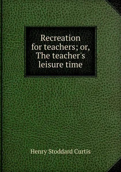 Обложка книги Recreation for teachers; or, The teacher.s leisure time, Henry Stoddard Curtis